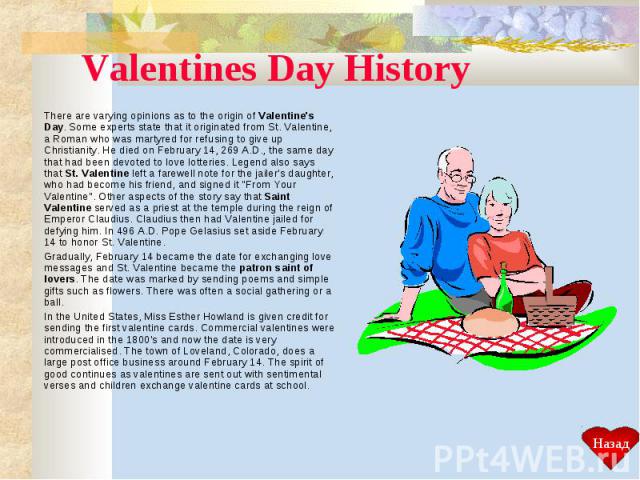 Valentines Day History There are varying opinions as to the origin of Valentine's Day. Some experts state that it originated from St. Valentine, a Roman who was martyred for refusing to give up Christianity. He died on February 14, 269 A.D., the sam…