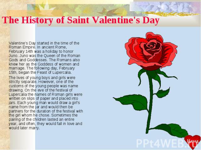 The History of Saint Valentine's Day Valentine's Day started in the time of the Roman Empire. In ancient Rome, February 14th was a holiday to honor Juno. Juno was the Queen of the Roman Gods and Goddesses. The Romans also knew her as the Goddess of …