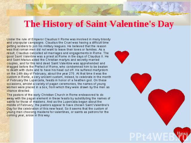 The History of Saint Valentine's Day Under the rule of Emperor Claudius II Rome was involved in many bloody and unpopular campaigns. Claudius the Cruel was having a difficult time getting soldiers to join his military leagues. He believed that the r…