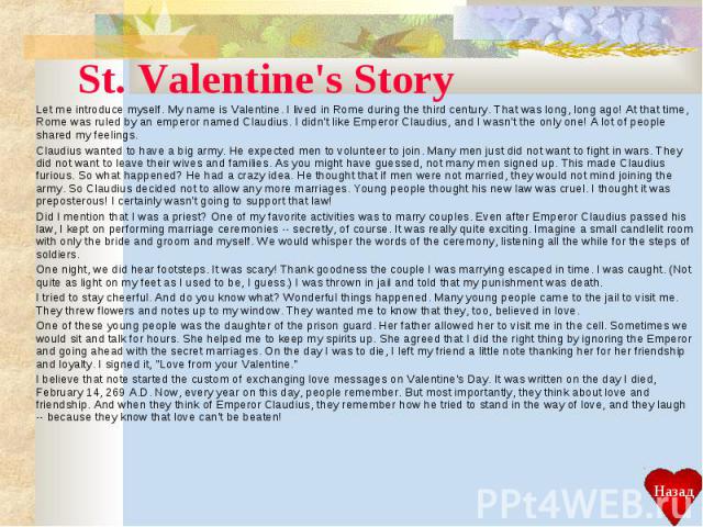 St. Valentine's Story Let me introduce myself. My name is Valentine. I lived in Rome during the third century. That was long, long ago! At that time, Rome was ruled by an emperor named Claudius. I didn't like Emperor Claudius, and I wasn't the only …