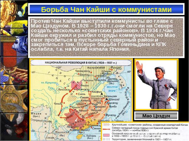 Борьба Чан Кайши с коммунистами Против Чан Кайши выступили коммунисты во главе с Мао Цзэдуном. В 1928 – 1930 г.г.они смогли на Севере создать несколько «советских районов». В 1934 г.Чан Кайши окружил и разбил отряды коммунистов, но Мао смог пробитьс…