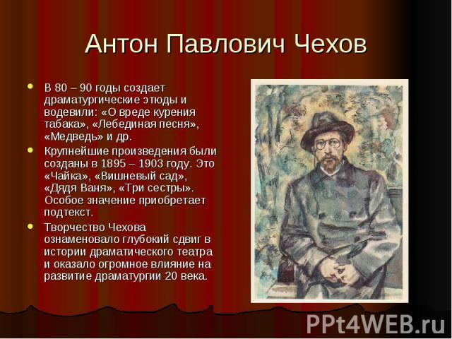 Антон Павлович Чехов В 80 – 90 годы создает драматургические этюды и водевили: «О вреде курения табака», «Лебединая песня», «Медведь» и др.Крупнейшие произведения были созданы в 1895 – 1903 году. Это «Чайка», «Вишневый сад», «Дядя Ваня», «Три сестры…