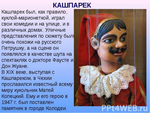 КАШПАРЕК Кашпарек был, как правило, куклой-марионеткой, играл свои комедии и на улице, и в различных домах. Уличные представления по сюжету были очень похожи на русского Петрушку, а на сцене он появлялся в качестве шута на спектаклях о докторе Фауст…