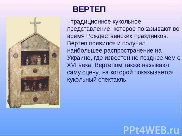 ВЕРТЕП - традиционное кукольное представление, которое показывают во время Рождественских праздников. Вертеп появился и получил наибольшее распространение на Украине, где известен не позднее чем с XVI века. Вертепом также называют саму сцену, на кот…