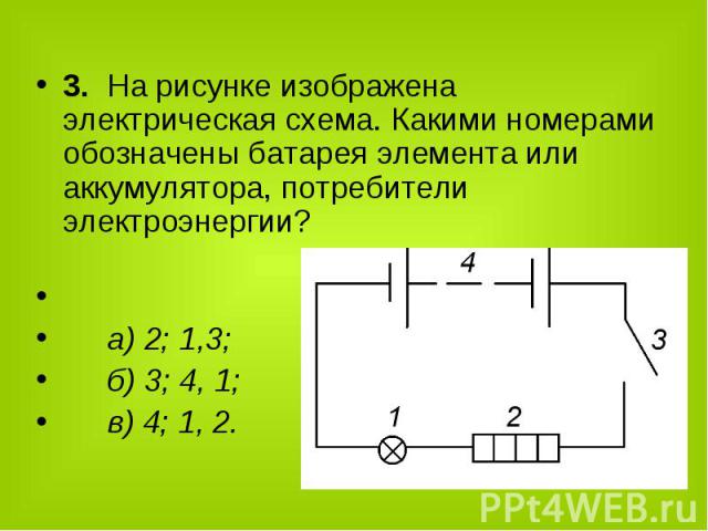3. На рисунке изображена электрическая схема. Какими номерами обозначены батарея элемента или аккумулятора, потребители электроэнергии? а) 2; 1,3; б) 3; 4, 1; в) 4; 1, 2.