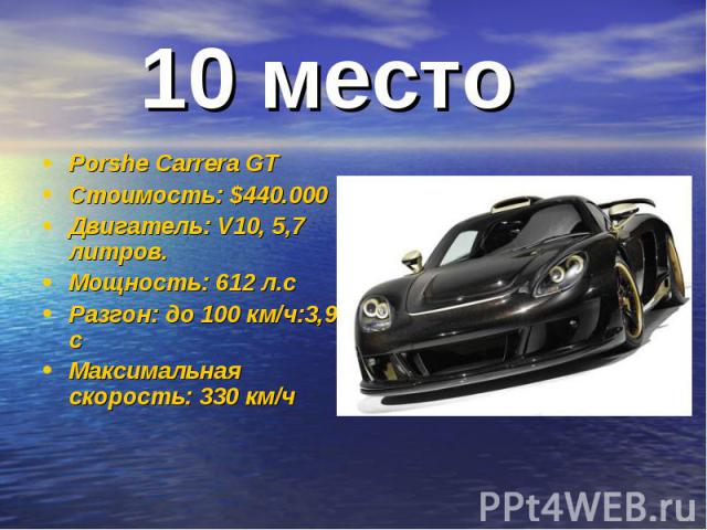 10 место Porshe Carrera GTСтоимость: $440.000Двигатель: V10, 5,7 литров.Мощность: 612 л.сРазгон: до 100 км/ч:3,9 сМаксимальная скорость: 330 км/ч