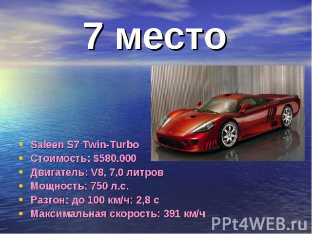 7 место Saleen S7 Twin-TurboСтоимость: $580.000Двигатель: V8, 7,0 литровМощность: 750 л.с.Разгон: до 100 км/ч: 2,8 сМаксимальная скорость: 391 км/ч