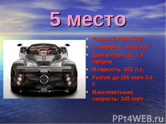 5 место Pagani Zonda C12FСтоимость: $665.000Двигатель:V12, 7,3 литровМощность: 602 л.с.Разгон до 100 км/ч:3,6 сМаксимальная скорость: 345 км/ч