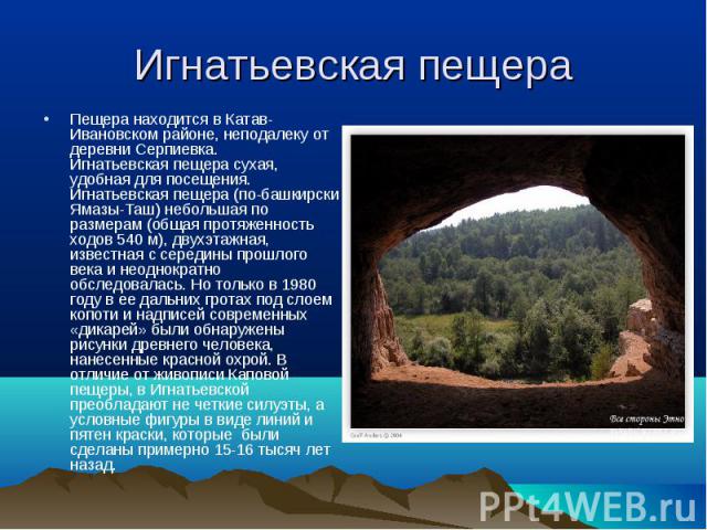 Игнатьевская пещера Пещера находится в Катав-Ивановском районе, неподалеку от деревни Серпиевка.Игнатьевская пещера сухая, удобная для посещения.Игнатьевская пещера (по-башкирски Ямазы-Таш) небольшая по размерам (общая протяженность ходов 540 м), дв…