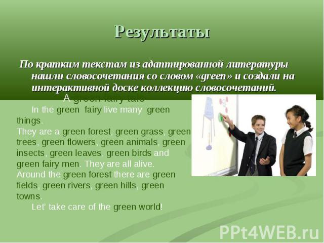 Результаты По кратким текстам из адаптированной литературы нашли словосочетания со словом «green» и создали на интерактивной доске коллекцию словосочетаний.A green fairy tale In the green fairy live many green things. They are a green forest, green …