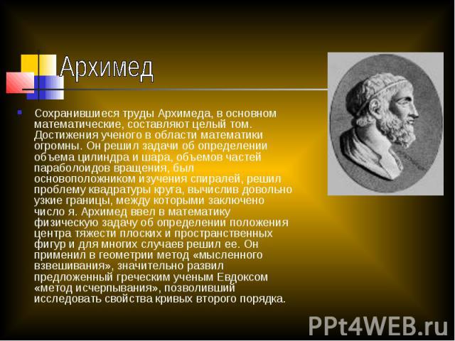 Архимед Сохранившиеся труды Архимеда, в основном математические, составляют целый том. Достижения ученого в области математики огромны. Он решил задачи об определении объема цилиндра и шара, объемов частей параболоидов вращения, был основоположником…