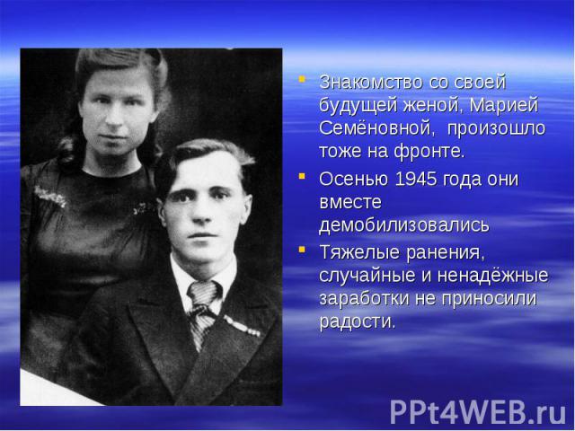 Знакомство со своей будущей женой, Марией Семёновной, произошло тоже на фронте. Осенью 1945 года они вместе демобилизовалисьТяжелые ранения, случайные и ненадёжные заработки не приносили радости.