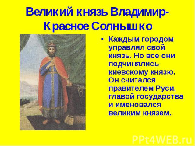 Великий князь Владимир-Красное Солнышко Каждым городом управлял свой князь. Но все они подчинялись киевскому князю. Он считался правителем Руси, главой государства и именовался великим князем.