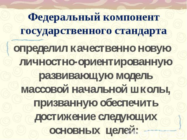 Федеральный компонент государственного стандарта определил качественно новую личностно-ориентированную развивающую модель массовой начальной школы, призванную обеспечить достижение следующих основных целей: