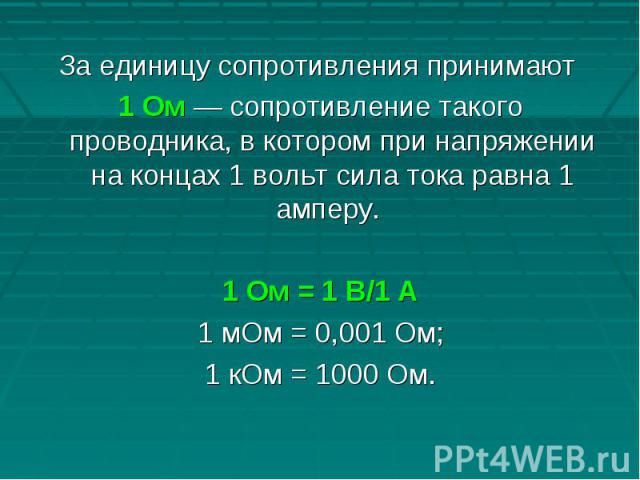 За единицу сопротивления принимают 1 Ом — сопротивление такого проводника, в котором при напряжении на концах 1 вольт сила тока равна 1 амперу. 1 Ом = 1 В/1 А1 мОм = 0,001 Ом;1 кОм = 1000 Ом.