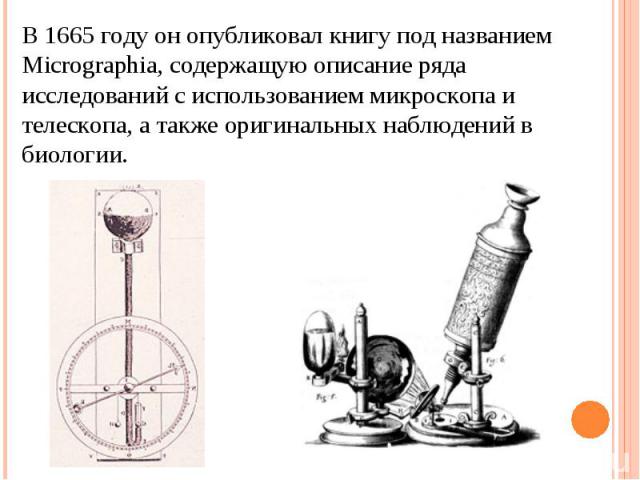 В 1665 году он опубликовал книгу под названием Micrographia, содержащую описание ряда исследований с использованием микроскопа и телескопа, а также оригинальных наблюдений в биологии.