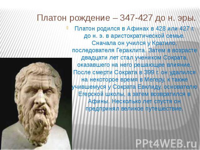 Платон рождение – 347-427 до н. эры.Платон родился в Афинах в 428 или 427 г. до н. э. в аристократической семье. Сначала он учился у Кратило, последователя Гераклита. Затем в возрасте двадцати лет стал учеником Сократа, оказавшего на него решающее в…