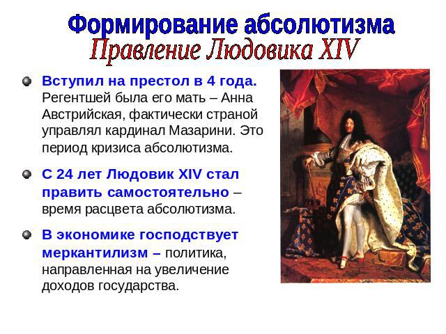 Формирование абсолютизмаПравление Людовика XIVВступил на престол в 4 года. Регентшей была его мать – Анна Австрийская, фактически страной управлял кардинал Мазарини. Это период кризиса абсолютизма. С 24 лет Людовик XIV стал править самостоятельно – …