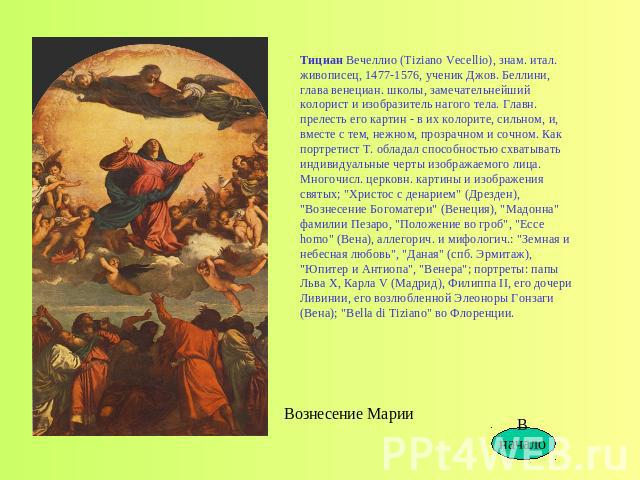 Тициан Вечеллио (Tiziano Vecellio), знам. итал. живописец, 1477-1576, ученик Джов. Беллини, глава венециан. школы, замечательнейший колорист и изобразитель нагого тела. Главн. прелесть его картин - в их колорите, сильном, и, вместе с тем, нежном, пр…