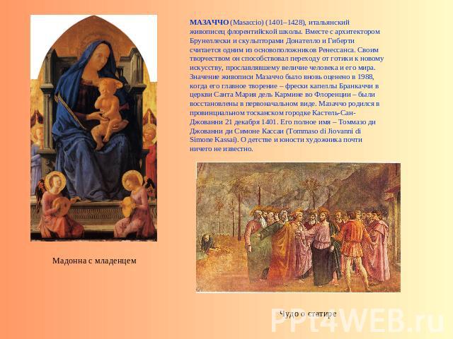 МАЗАЧЧО (Masaccio) (1401–1428), итальянский живописец флорентийской школы. Вместе с архитектором Брунеллески и скульпторами Донателло и Гиберти считается одним из основоположников Ренессанса. Своим творчеством он способствовал переходу от готики к н…