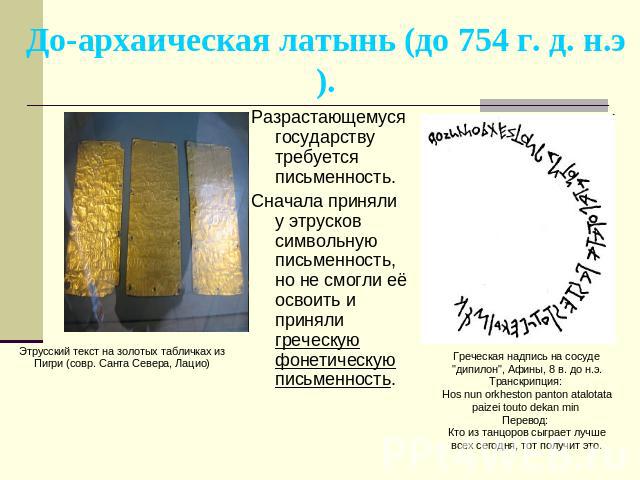 До-архаическая латынь (до 754 г. д. н.э). Разрастающемуся государству требуется письменность. Сначала приняли у этрусков символьную письменность, но не смогли её освоить и приняли греческую фонетическую письменность. Этрусский текст на золотых табли…