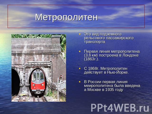 Метрополитен Это вид подземного рельсового пассажирского транспортаПервая линия метрополитена (3,6 км) построена в Лондоне (1863г.).С 1868г. Метрополитен действует в Нью-Йорке.В России первая линия меирополитена была введена а Москве в 1935 году