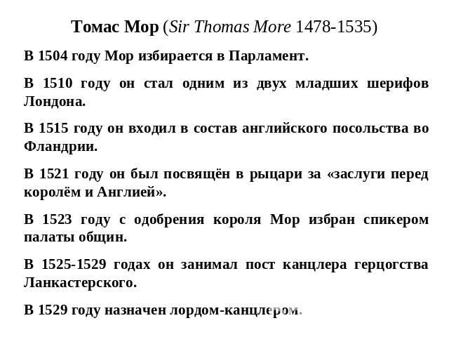 Томас Мор (Sir Thomas More 1478-1535) В 1504 году Мор избирается в Парламент. В 1510 году он стал одним из двух младших шерифов Лондона. В 1515 году он входил в состав английского посольства во Фландрии. В 1521 году он был посвящён в рыцари за «засл…