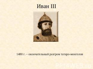 Иван III 1480 г. – окончательный разгром татаро-монголов