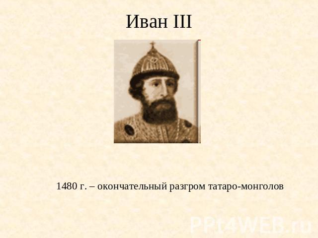 Иван III 1480 г. – окончательный разгром татаро-монголов