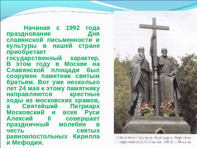 Начиная с 1992 года празднование Дня славянской письменности и культуры в нашей стране приобретает государственный характер. В этом году в Москве на Славянской площади был сооружен памятник святым братьям. Вот уже несколько лет 24 мая к этому памятн…