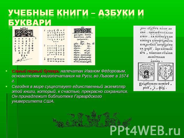 Учебные книги – азбуки и буквари Самый первый букварь напечатан Иваном Фёдоровым, основателем книгопечатания на Руси, во Львове в 1574 г. Сегодня в мире существует единственный экземпляр этой книги, который, к счастью, прекрасно сохранился. Он прина…