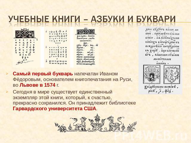 Учебные книги – азбуки и буквари Самый первый букварь напечатан Иваном Фёдоровым, основателем книгопечатания на Руси, во Львове в 1574 г. Сегодня в мире существует единственный экземпляр этой книги, который, к счастью, прекрасно сохранился. Он прина…