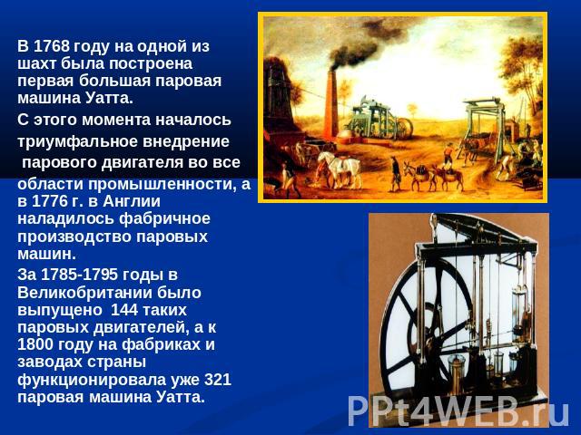 В 1768 году на одной из шахт была построена первая большая паровая машина Уатта. С этого момента началось триумфальное внедрение парового двигателя во все области промышленности, а в 1776 г. в Англии наладилось фабричное производство паровых машин. …