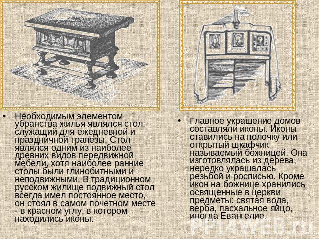 Необходимым элементом убранства жилья являлся стол, служащий для ежедневной и праздничной трапезы. Стол являлся одним из наиболее древних видов передвижной мебели, хотя наиболее ранние столы были глинобитными и неподвижными. В традиционном русском ж…