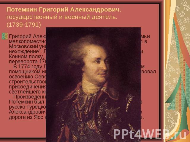 Потемкин Григорий Александрович, государственный и военный деятель.(1739-1791) Григорий Александрович Потемкин происходил из семьи мелкопоместного дворянина. В 1757 году он поступил в Московский университет, но вскоре был отчислен 