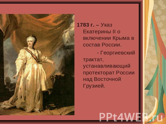 1783 г. – Указ Екатерины II о включении Крыма в состав России. - Георгиевский трактат, устанавливающий протекторат России над Восточной Грузией.