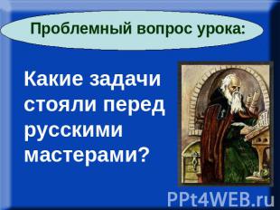 Проблемный вопрос урока: Какие задачи стояли перед русскими мастерами?