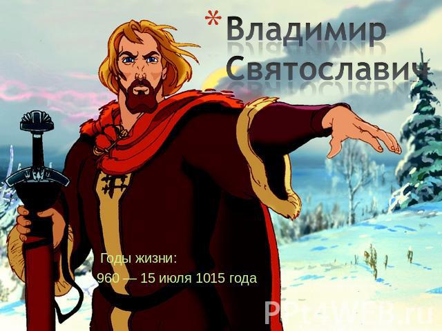 Владимир Святославич Годы жизни:960 — 15 июля 1015 года