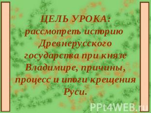 ЦЕЛЬ УРОКА: рассмотреть историю Древнерусского государства при князе Владимире,