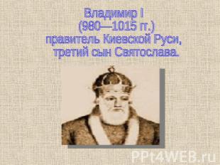 Владимир I (980—1015 гг.) правитель Киевской Руси, третий сын Святослава.