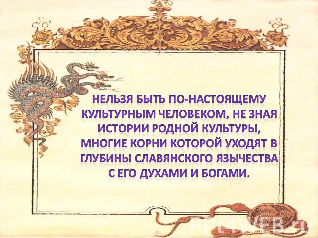 Нельзя быть по-настоящему культурным человеком, не зная истории родной культуры, многие корни которой уходят в глубины славянского язычества с его духами и богами.