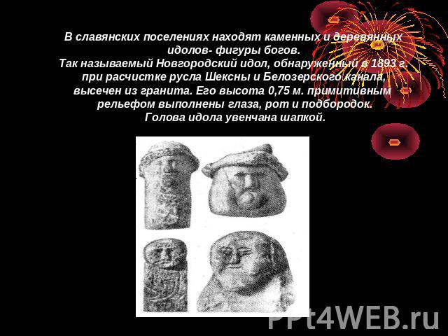 В славянских поселениях находят каменных и деревянных идолов- фигуры богов. Так называемый Новгородский идол, обнаруженный в 1893 г. при расчистке русла Шексны и Белозерского канала, высечен из гранита. Его высота 0,75 м. примитивным рельефом выполн…