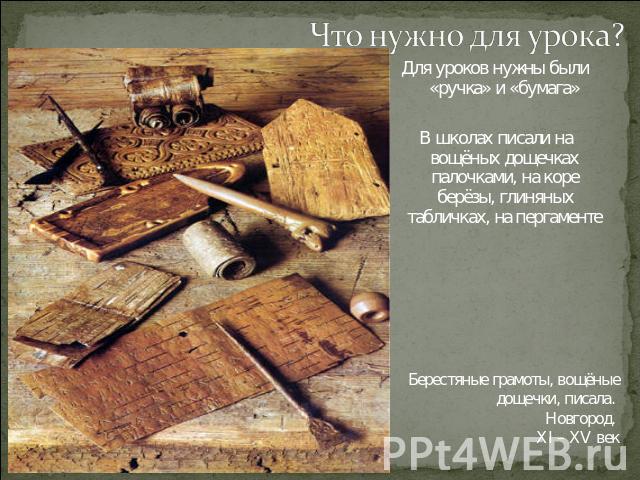 Что нужно для урока? Для уроков нужны были «ручка» и «бумага»В школах писали на вощёных дощечках палочками, на коре берёзы, глиняных табличках, на пергаментеБерестяные грамоты, вощёные дощечки, писала. Новгород. XI – XV век