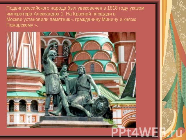 Подвиг российского народа был увековечен в 1818 году указом императора Александра 1. На Красной площади вМоскве установили памятник « гражданину Минину и князю Пожарскому ».