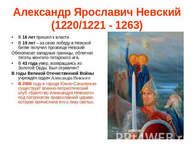 Александр Ярославич Невский (1220/1221 - 1263) В 16 лет пришел к властиВ 19 лет – за свою победу в Невской битве получил прозвище НевскийОбезопасил западные границы, облегчил тяготы монголо-татарского ига.В 43 года умер, возвращаясь из Золотой Орды.…