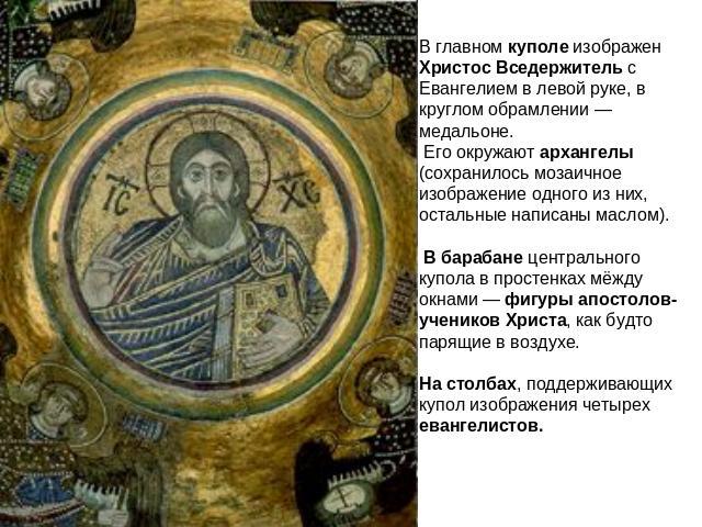 В главном куполе изображен Христос Вседержитель с Евангелием в левой руке, в круглом обрамлении — медальоне. Его окружают архангелы (сохранилось мозаичное изображение одного из них, остальные написаны маслом). В барабане центрального купола в просте…