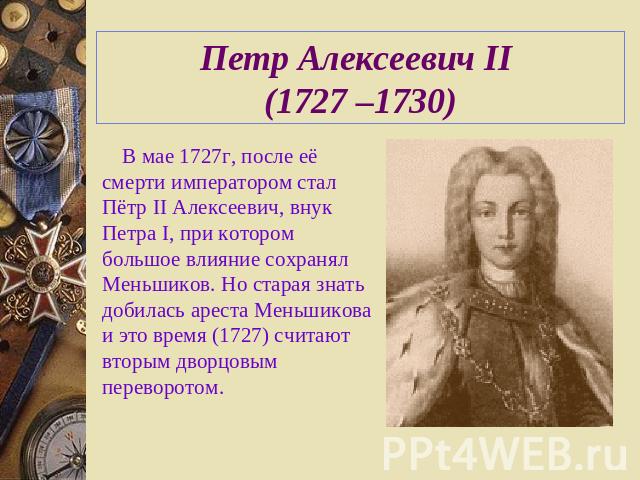 Петр Алексеевич II (1727 –1730) В мае 1727г, после её смерти императором стал Пётр II Алексеевич, внук Петра I, при котором большое влияние сохранял Меньшиков. Но старая знать добилась ареста Меньшикова и это время (1727) считают вторым дворцовым пе…