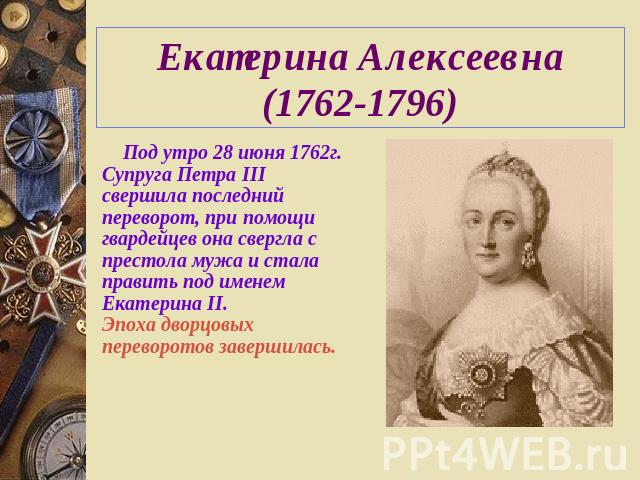 Екатерина Алексеевна (1762-1796) Под утро 28 июня 1762г. Супруга Петра III свершила последний переворот, при помощи гвардейцев она свергла с престола мужа и стала править под именем Екатерина II.Эпоха дворцовых переворотов завершилась.