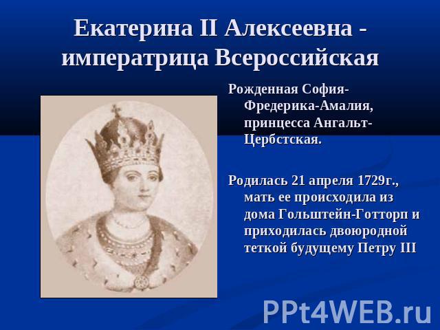 Екатерина II Алексеевна - императрица Всероссийская Рожденная София-Фредерика-Амалия, принцесса Ангальт-Цербстская. Родилась 21 апреля 1729г., мать ее происходила из дома Гольштейн-Готторп и приходилась двоюродной теткой будущему Петру III