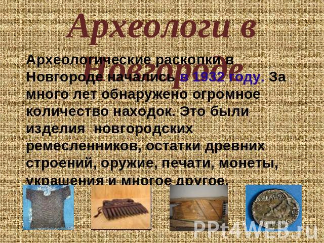 Археологи в Новгороде Археологические раскопки в Новгороде начались в 1932 году. За много лет обнаружено огромное количество находок. Это были изделия новгородских ремесленников, остатки древних строений, оружие, печати, монеты, украшения и многое другое.